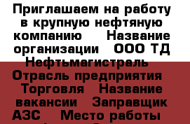 Приглашаем на работу в крупную нефтяную компанию!  › Название организации ­ ООО ТД Нефтьмагистраль › Отрасль предприятия ­ Торговля › Название вакансии ­ Заправщик АЗС  › Место работы ­ платформа Силикатная - Московская обл., Подольский р-н, Подольск г. Работа » Вакансии   